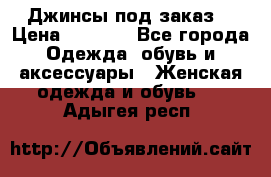 Джинсы под заказ. › Цена ­ 1 400 - Все города Одежда, обувь и аксессуары » Женская одежда и обувь   . Адыгея респ.